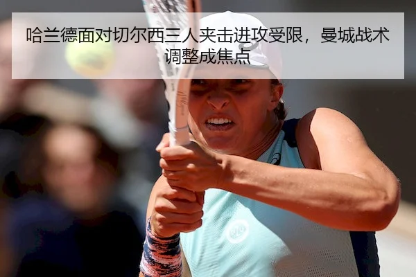 哈兰德面对切尔西三人夹击进攻受限，曼城战术调整成焦点